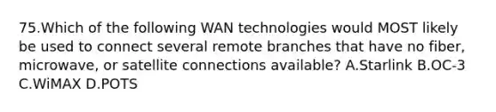 75.Which of the following WAN technologies would MOST likely be used to connect several remote branches that have no fiber, microwave, or satellite connections available? A.Starlink B.OC-3 C.WiMAX D.POTS