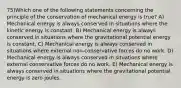 75)Which one of the following statements concerning the principle of the conservation of mechanical energy is true? A) Mechanical energy is always conserved in situations where the kinetic energy is constant. B) Mechanical energy is always conserved in situations where the gravitational potential energy is constant. C) Mechanical energy is always conserved in situations where external non-conservative forces do no work. D) Mechanical energy is always conserved in situations where external conservative forces do no work. E) Mechanical energy is always conserved in situations where the gravitational potential energy is zero joules.