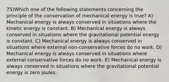 75)Which one of the following statements concerning the principle of the conservation of mechanical energy is true? A) Mechanical energy is always conserved in situations where the kinetic energy is constant. B) Mechanical energy is always conserved in situations where the gravitational potential energy is constant. C) Mechanical energy is always conserved in situations where external non-conservative forces do no work. D) Mechanical energy is always conserved in situations where external conservative forces do no work. E) Mechanical energy is always conserved in situations where the gravitational potential energy is zero joules.