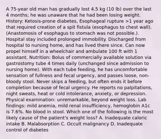 A 75-year old man has gradually lost 4.5 kg (10 lb) over the last 4 months; he was unaware that he had been losing weight. History: Ketosis-prone diabetes, Esophageal rupture >1 year ago that required creation of a spit fistula (esophagus to chest wall). (Anastomosis of esophagus to stomach was not possible.). Hospital stay included prolonged immobility. Discharged from hospital to nursing home, and has lived there since. Can now propel himself in a wheelchair and ambulate 100 ft with 1 assistant. Nutrition: Bolus of commercially available solution via gastrostomy tube 4 times daily (unchanged since admission to nursing home). With each tube feeding, he has uncomfortable sensation of fullness and fecal urgency, and passes loose, non-bloody stool. Never skips a feeding, but often ends it before completion because of fecal urgency. He reports no palpitations, night sweats, heat or cold intolerance, anxiety, or depression. Physical examination: unremarkable, beyond weight loss. Lab findings: mild anemia, mild renal insufficiency, hemoglobin A1c is 7.6%. No blood in stool. Which one of the following is the most likely cause of the patient's weight loss? A. Inadequate caloric intake B. Malabsorption C. Occult malignancy D. Inadequate control of diabetes