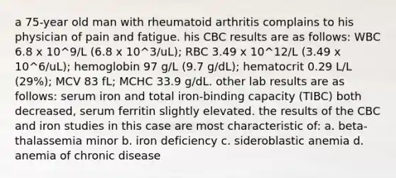 a 75-year old man with rheumatoid arthritis complains to his physician of pain and fatigue. his CBC results are as follows: WBC 6.8 x 10^9/L (6.8 x 10^3/uL); RBC 3.49 x 10^12/L (3.49 x 10^6/uL); hemoglobin 97 g/L (9.7 g/dL); hematocrit 0.29 L/L (29%); MCV 83 fL; MCHC 33.9 g/dL. other lab results are as follows: serum iron and total iron-binding capacity (TIBC) both decreased, serum ferritin slightly elevated. the results of the CBC and iron studies in this case are most characteristic of: a. beta-thalassemia minor b. iron deficiency c. sideroblastic anemia d. anemia of chronic disease