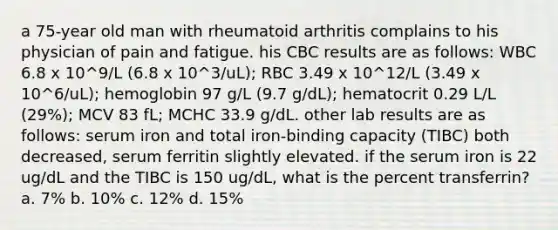 a 75-year old man with rheumatoid arthritis complains to his physician of pain and fatigue. his CBC results are as follows: WBC 6.8 x 10^9/L (6.8 x 10^3/uL); RBC 3.49 x 10^12/L (3.49 x 10^6/uL); hemoglobin 97 g/L (9.7 g/dL); hematocrit 0.29 L/L (29%); MCV 83 fL; MCHC 33.9 g/dL. other lab results are as follows: serum iron and total iron-binding capacity (TIBC) both decreased, serum ferritin slightly elevated. if the serum iron is 22 ug/dL and the TIBC is 150 ug/dL, what is the percent transferrin? a. 7% b. 10% c. 12% d. 15%