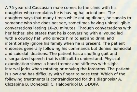 A 75-year-old Caucasian male comes to the clinic with his daughter who complains he is having hallucinations. The daughter says that many times while eating dinner, he speaks to someone who she does not see, sometimes having unintelligible conversations lasting 10-20 minutes. Through conversations with her father, she states that he is conversing with a 'young lad with a cowboy hat' who directs him to eat and drink and intentionally ignore his family when he is present. The patient endorses generally following his commands but denies homicidal and suicidal ideations. The patient has a shuffing gait and disorganized speech that is difficult to understand. Physical examination shows a hand tremor and stiffness with slight interval jerks when rotating or moving the forearms. The patient is slow and has difficulty with finger to nose test. Which of the following treatments is contraindicated for this diagnosis? A. Clozapine B. Donepezil C. Haloperidol D. L-DOPA