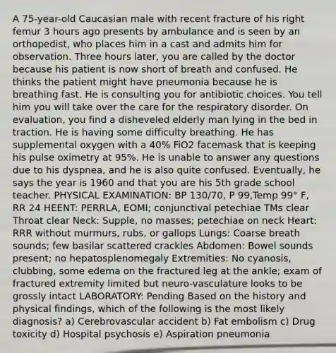 A 75-year-old Caucasian male with recent fracture of his right femur 3 hours ago presents by ambulance and is seen by an orthopedist, who places him in a cast and admits him for observation. Three hours later, you are called by the doctor because his patient is now short of breath and confused. He thinks the patient might have pneumonia because he is breathing fast. He is consulting you for antibiotic choices. You tell him you will take over the care for the respiratory disorder. On evaluation, you find a disheveled elderly man lying in the bed in traction. He is having some difficulty breathing. He has supplemental oxygen with a 40% FiO2 facemask that is keeping his pulse oximetry at 95%. He is unable to answer any questions due to his dyspnea, and he is also quite confused. Eventually, he says the year is 1960 and that you are his 5th grade school teacher. PHYSICAL EXAMINATION: BP 130/70, P 99,Temp 99° F, RR 24 HEENT: PERRLA, EOMI; conjunctival petechiae TMs clear Throat clear Neck: Supple, no masses; petechiae on neck Heart: RRR without murmurs, rubs, or gallops Lungs: Coarse breath sounds; few basilar scattered crackles Abdomen: Bowel sounds present; no hepatosplenomegaly Extremities: No cyanosis, clubbing, some edema on the fractured leg at the ankle; exam of fractured extremity limited but neuro-vasculature looks to be grossly intact LABORATORY: Pending Based on the history and physical findings, which of the following is the most likely diagnosis? a) Cerebrovascular accident b) Fat embolism c) Drug toxicity d) Hospital psychosis e) Aspiration pneumonia