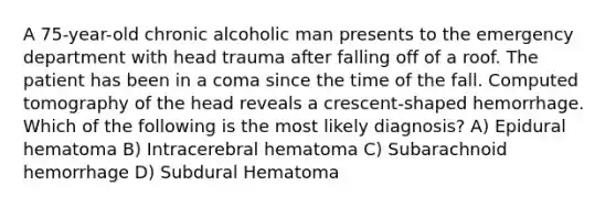 A 75-year-old chronic alcoholic man presents to the emergency department with head trauma after falling off of a roof. The patient has been in a coma since the time of the fall. Computed tomography of the head reveals a crescent-shaped hemorrhage. Which of the following is the most likely diagnosis? A) Epidural hematoma B) Intracerebral hematoma C) Subarachnoid hemorrhage D) Subdural Hematoma