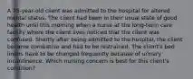 A 75-year-old client was admitted to the hospital for altered mental status. The client had been in their usual state of good health until this morning when a nurse at the long-term care facility where the client lives noticed that the client was confused. Shortly after being admitted to the hospital, the client became combative and had to be restrained. The client's bed linens have to be changed frequently because of urinary incontinence. Which nursing concern is best for this client's condition?