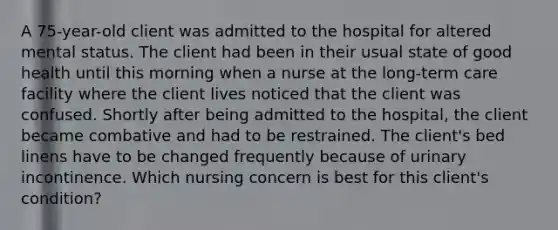 A 75-year-old client was admitted to the hospital for altered mental status. The client had been in their usual state of good health until this morning when a nurse at the long-term care facility where the client lives noticed that the client was confused. Shortly after being admitted to the hospital, the client became combative and had to be restrained. The client's bed linens have to be changed frequently because of urinary incontinence. Which nursing concern is best for this client's condition?