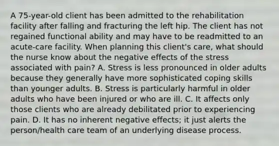 A 75-year-old client has been admitted to the rehabilitation facility after falling and fracturing the left hip. The client has not regained functional ability and may have to be readmitted to an acute-care facility. When planning this client's care, what should the nurse know about the negative effects of the stress associated with pain? A. Stress is less pronounced in older adults because they generally have more sophisticated coping skills than younger adults. B. Stress is particularly harmful in older adults who have been injured or who are ill. C. It affects only those clients who are already debilitated prior to experiencing pain. D. It has no inherent negative effects; it just alerts the person/health care team of an underlying disease process.