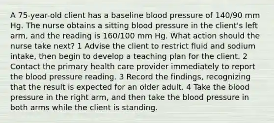 A 75-year-old client has a baseline blood pressure of 140/90 mm Hg. The nurse obtains a sitting blood pressure in the client's left arm, and the reading is 160/100 mm Hg. What action should the nurse take next? 1 Advise the client to restrict fluid and sodium intake, then begin to develop a teaching plan for the client. 2 Contact the primary health care provider immediately to report the blood pressure reading. 3 Record the findings, recognizing that the result is expected for an older adult. 4 Take the blood pressure in the right arm, and then take the blood pressure in both arms while the client is standing.