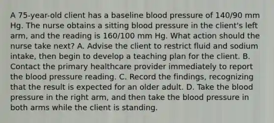 A 75-year-old client has a baseline blood pressure of 140/90 mm Hg. The nurse obtains a sitting blood pressure in the client's left arm, and the reading is 160/100 mm Hg. What action should the nurse take next? A. Advise the client to restrict fluid and sodium intake, then begin to develop a teaching plan for the client. B. Contact the primary healthcare provider immediately to report the blood pressure reading. C. Record the findings, recognizing that the result is expected for an older adult. D. Take the blood pressure in the right arm, and then take the blood pressure in both arms while the client is standing.