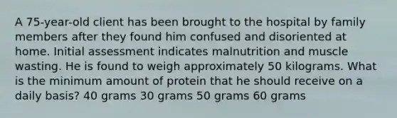 A 75-year-old client has been brought to the hospital by family members after they found him confused and disoriented at home. Initial assessment indicates malnutrition and muscle wasting. He is found to weigh approximately 50 kilograms. What is the minimum amount of protein that he should receive on a daily basis? 40 grams 30 grams 50 grams 60 grams