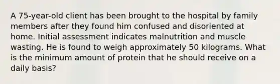 A 75-year-old client has been brought to the hospital by family members after they found him confused and disoriented at home. Initial assessment indicates malnutrition and muscle wasting. He is found to weigh approximately 50 kilograms. What is the minimum amount of protein that he should receive on a daily basis?