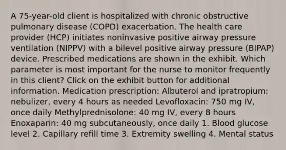 A 75-year-old client is hospitalized with chronic obstructive pulmonary disease (COPD) exacerbation. The health care provider (HCP) initiates noninvasive positive airway pressure ventilation (NIPPV) with a bilevel positive airway pressure (BIPAP) device. Prescribed medications are shown in the exhibit. Which parameter is most important for the nurse to monitor frequently in this client? Click on the exhibit button for additional information. Medication prescription: Albuterol and ipratropium: nebulizer, every 4 hours as needed Levofloxacin: 750 mg IV, once daily Methylprednisolone: 40 mg IV, every 8 hours Enoxaparin: 40 mg subcutaneously, once daily 1. Blood glucose level 2. Capillary refill time 3. Extremity swelling 4. Mental status