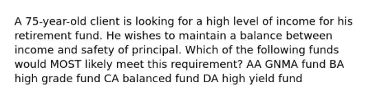 A 75-year-old client is looking for a high level of income for his retirement fund. He wishes to maintain a balance between income and safety of principal. Which of the following funds would MOST likely meet this requirement? AA GNMA fund BA high grade fund CA balanced fund DA high yield fund