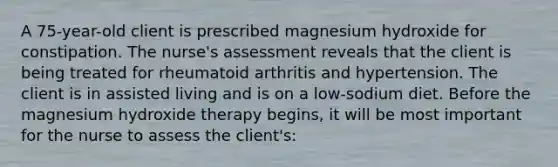 A 75-year-old client is prescribed magnesium hydroxide for constipation. The nurse's assessment reveals that the client is being treated for rheumatoid arthritis and hypertension. The client is in assisted living and is on a low-sodium diet. Before the magnesium hydroxide therapy begins, it will be most important for the nurse to assess the client's: