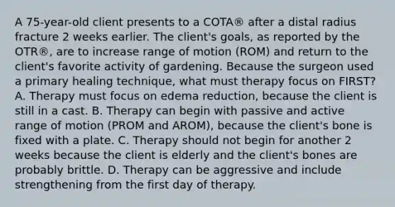 A 75-year-old client presents to a COTA® after a distal radius fracture 2 weeks earlier. The client's goals, as reported by the OTR®, are to increase range of motion (ROM) and return to the client's favorite activity of gardening. Because the surgeon used a primary healing technique, what must therapy focus on FIRST? A. Therapy must focus on edema reduction, because the client is still in a cast. B. Therapy can begin with passive and active range of motion (PROM and AROM), because the client's bone is fixed with a plate. C. Therapy should not begin for another 2 weeks because the client is elderly and the client's bones are probably brittle. D. Therapy can be aggressive and include strengthening from the first day of therapy.