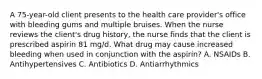 A 75-year-old client presents to the health care provider's office with bleeding gums and multiple bruises. When the nurse reviews the client's drug history, the nurse finds that the client is prescribed aspirin 81 mg/d. What drug may cause increased bleeding when used in conjunction with the aspirin? A. NSAIDs B. Antihypertensives C. Antibiotics D. Antiarrhythmics