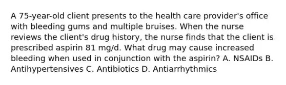 A 75-year-old client presents to the health care provider's office with bleeding gums and multiple bruises. When the nurse reviews the client's drug history, the nurse finds that the client is prescribed aspirin 81 mg/d. What drug may cause increased bleeding when used in conjunction with the aspirin? A. NSAIDs B. Antihypertensives C. Antibiotics D. Antiarrhythmics