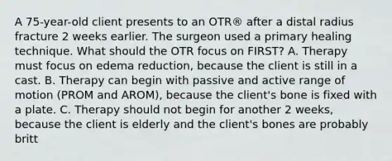 A 75-year-old client presents to an OTR® after a distal radius fracture 2 weeks earlier. The surgeon used a primary healing technique. What should the OTR focus on FIRST? A. Therapy must focus on edema reduction, because the client is still in a cast. B. Therapy can begin with passive and active range of motion (PROM and AROM), because the client's bone is fixed with a plate. C. Therapy should not begin for another 2 weeks, because the client is elderly and the client's bones are probably britt