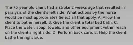 The​ 75-year-old client had a stroke 2 weeks ago that resulted in paralysis of the client​'s left side. What actions by the nurse would be most ​appropriate? Select all that apply. A. Allow the client to bathe herself. B. Give the client a total bed bath. C. Place the​ water, soap,​ towels, and other equipment within reach on the client​'s right side. D. Perform back care. E. Help the client bathe the right side.