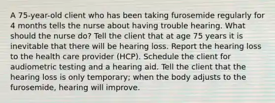 A 75-year-old client who has been taking furosemide regularly for 4 months tells the nurse about having trouble hearing. What should the nurse do? Tell the client that at age 75 years it is inevitable that there will be hearing loss. Report the hearing loss to the health care provider (HCP). Schedule the client for audiometric testing and a hearing aid. Tell the client that the hearing loss is only temporary; when the body adjusts to the furosemide, hearing will improve.