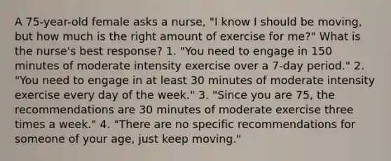 A 75-year-old female asks a nurse, "I know I should be moving, but how much is the right amount of exercise for me?" What is the nurse's best response? 1. "You need to engage in 150 minutes of moderate intensity exercise over a 7-day period." 2. "You need to engage in at least 30 minutes of moderate intensity exercise every day of the week." 3. "Since you are 75, the recommendations are 30 minutes of moderate exercise three times a week." 4. "There are no specific recommendations for someone of your age, just keep moving."