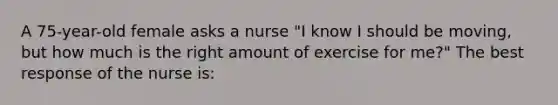 A 75-year-old female asks a nurse "I know I should be moving, but how much is the right amount of exercise for me?" The best response of the nurse is: