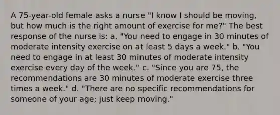 A 75-year-old female asks a nurse "I know I should be moving, but how much is the right amount of exercise for me?" The best response of the nurse is: a. "You need to engage in 30 minutes of moderate intensity exercise on at least 5 days a week." b. "You need to engage in at least 30 minutes of moderate intensity exercise every day of the week." c. "Since you are 75, the recommendations are 30 minutes of moderate exercise three times a week." d. "There are no specific recommendations for someone of your age; just keep moving."