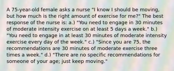 A 75-year-old female asks a nurse "I know I should be moving, but how much is the right amount of exercise for me?" The best response of the nurse is: a.) "You need to engage in 30 minutes of moderate intensity exercise on at least 5 days a week." b.) "You need to engage in at least 30 minutes of moderate intensity exercise every day of the week." c.) "Since you are 75, the recommendations are 30 minutes of moderate exercise three times a week." d.) "There are no specific recommendations for someone of your age; just keep moving."