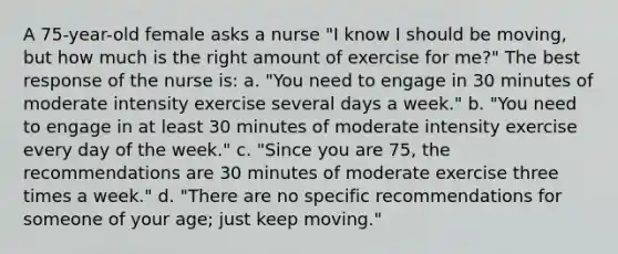 A 75-year-old female asks a nurse "I know I should be moving, but how much is the right amount of exercise for me?" The best response of the nurse is: a. "You need to engage in 30 minutes of moderate intensity exercise several days a week." b. "You need to engage in at least 30 minutes of moderate intensity exercise every day of the week." c. "Since you are 75, the recommendations are 30 minutes of moderate exercise three times a week." d. "There are no specific recommendations for someone of your age; just keep moving."