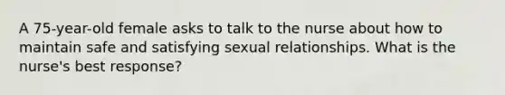 A 75-year-old female asks to talk to the nurse about how to maintain safe and satisfying sexual relationships. What is the nurse's best response?