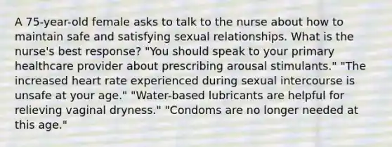 A 75-year-old female asks to talk to the nurse about how to maintain safe and satisfying sexual relationships. What is the nurse's best response? "You should speak to your primary healthcare provider about prescribing arousal stimulants." "The increased heart rate experienced during sexual intercourse is unsafe at your age." "Water-based lubricants are helpful for relieving vaginal dryness." "Condoms are no longer needed at this age."