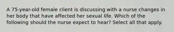 A 75-year-old female client is discussing with a nurse changes in her body that have affected her sexual life. Which of the following should the nurse expect to hear? Select all that apply.