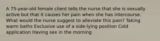 A 75-year-old female client tells the nurse that she is sexually active but that it causes her pain when she has intercourse. What would the nurse suggest to alleviate this pain? Taking warm baths Exclusive use of a side-lying position Cold application Having sex in the morning