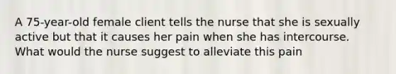 A 75-year-old female client tells the nurse that she is sexually active but that it causes her pain when she has intercourse. What would the nurse suggest to alleviate this pain