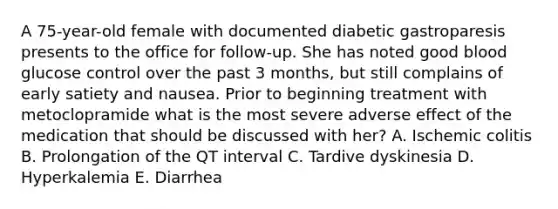 A 75-year-old female with documented diabetic gastroparesis presents to the office for follow-up. She has noted good blood glucose control over the past 3 months, but still complains of early satiety and nausea. Prior to beginning treatment with metoclopramide what is the most severe adverse effect of the medication that should be discussed with her? A. Ischemic colitis B. Prolongation of the QT interval C. Tardive dyskinesia D. Hyperkalemia E. Diarrhea