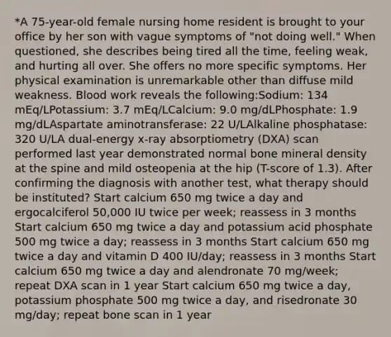 *A 75-year-old female nursing home resident is brought to your office by her son with vague symptoms of "not doing well." When questioned, she describes being tired all the time, feeling weak, and hurting all over. She offers no more specific symptoms. Her physical examination is unremarkable other than diffuse mild weakness. Blood work reveals the following:Sodium: 134 mEq/LPotassium: 3.7 mEq/LCalcium: 9.0 mg/dLPhosphate: 1.9 mg/dLAspartate aminotransferase: 22 U/LAlkaline phosphatase: 320 U/LA dual-energy x-ray absorptiometry (DXA) scan performed last year demonstrated normal bone mineral density at the spine and mild osteopenia at the hip (T-score of 1.3). After confirming the diagnosis with another test, what therapy should be instituted? Start calcium 650 mg twice a day and ergocalciferol 50,000 IU twice per week; reassess in 3 months Start calcium 650 mg twice a day and potassium acid phosphate 500 mg twice a day; reassess in 3 months Start calcium 650 mg twice a day and vitamin D 400 IU/day; reassess in 3 months Start calcium 650 mg twice a day and alendronate 70 mg/week; repeat DXA scan in 1 year Start calcium 650 mg twice a day, potassium phosphate 500 mg twice a day, and risedronate 30 mg/day; repeat bone scan in 1 year