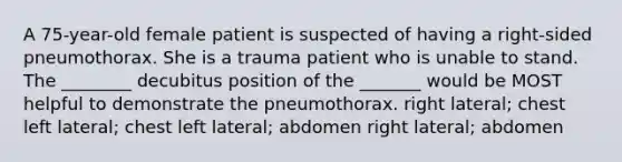 A 75-year-old female patient is suspected of having a right-sided pneumothorax. She is a trauma patient who is unable to stand. The ________ decubitus position of the _______ would be MOST helpful to demonstrate the pneumothorax. right lateral; chest left lateral; chest left lateral; abdomen right lateral; abdomen