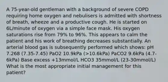 A 75-year-old gentleman with a background of severe COPD requiring home oxygen and nebulisers is admitted with shortness of breath, wheeze and a productive cough. He is started on 6L/minute of oxygen via a simple face mask. His oxygen saturations rise from 79% to 96%. This appears to calm the patient and his work of breathing decreases substantially. An arterial blood gas is subsequently performed which shows: pH 7.268 (7.35-7.45) PaO2 10.9kPa (>10.6kPa) PaCO2 9.6kPa (4.7-6kPa) Base excess +13mmol/L HCO3 35mmol/L (23-30mmol/L) What is the most appropriate initial management for this patient?