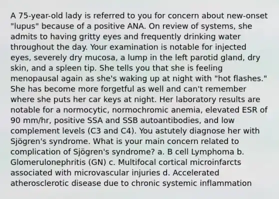 A 75-year-old lady is referred to you for concern about new-onset "lupus" because of a positive ANA. On review of systems, she admits to having gritty eyes and frequently drinking water throughout the day. Your examination is notable for injected eyes, severely dry mucosa, a lump in the left parotid gland, dry skin, and a spleen tip. She tells you that she is feeling menopausal again as she's waking up at night with "hot flashes." She has become more forgetful as well and can't remember where she puts her car keys at night. Her laboratory results are notable for a normocytic, normochromic anemia, elevated ESR of 90 mm/hr, positive SSA and SSB autoantibodies, and low complement levels (C3 and C4). You astutely diagnose her with Sjögren's syndrome. What is your main concern related to complication of Sjögren's syndrome? a. B cell Lymphoma b. Glomerulonephritis (GN) c. Multifocal cortical microinfarcts associated with microvascular injuries d. Accelerated atherosclerotic disease due to chronic systemic inflammation