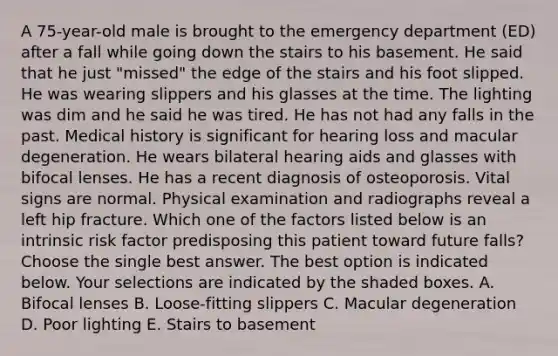 A 75-year-old male is brought to the emergency department (ED) after a fall while going down the stairs to his basement. He said that he just "missed" the edge of the stairs and his foot slipped. He was wearing slippers and his glasses at the time. The lighting was dim and he said he was tired. He has not had any falls in the past. Medical history is significant for hearing loss and macular degeneration. He wears bilateral hearing aids and glasses with bifocal lenses. He has a recent diagnosis of osteoporosis. Vital signs are normal. Physical examination and radiographs reveal a left hip fracture. Which one of the factors listed below is an intrinsic risk factor predisposing this patient toward future falls? Choose the single best answer. The best option is indicated below. Your selections are indicated by the shaded boxes. A. Bifocal lenses B. Loose-fitting slippers C. Macular degeneration D. Poor lighting E. Stairs to basement