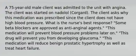 A 75-year-old male client was admitted to the unit with angina. The client was started on nadolol (Corgard). The client asks why this medication was prescribed since the client does not have high blood pressure. What is the nurse's best response? "Some beta blockers are approved as anti-anginal agents." "This medication will prevent blood pressure problems later on." "This drug will prevent you from developing glaucoma." "This medication will reduce benign prostatic hypertrophy as well as treat heart failure.