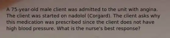 A 75-year-old male client was admitted to the unit with angina. The client was started on nadolol (Corgard). The client asks why this medication was prescribed since the client does not have high blood pressure. What is the nurse's best response?