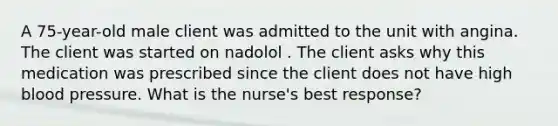 A 75-year-old male client was admitted to the unit with angina. The client was started on nadolol . The client asks why this medication was prescribed since the client does not have high <a href='https://www.questionai.com/knowledge/kD0HacyPBr-blood-pressure' class='anchor-knowledge'>blood pressure</a>. What is the nurse's best response?