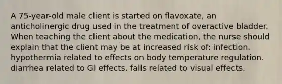 A 75-year-old male client is started on flavoxate, an anticholinergic drug used in the treatment of overactive bladder. When teaching the client about the medication, the nurse should explain that the client may be at increased risk of: infection. hypothermia related to effects on body temperature regulation. diarrhea related to GI effects. falls related to visual effects.