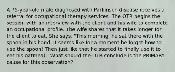 A 75-year-old male diagnosed with Parkinson disease receives a referral for occupational therapy services. The OTR begins the session with an interview with the client and his wife to complete an occupational profile. The wife shares that it takes longer for the client to eat. She says, "This morning, he sat there with the spoon in his hand. It seems like for a moment he forgot how to use the spoon! Then just like that he started to finally use it to eat his oatmeal." What should the OTR conclude is the PRIMARY cause for this observation?