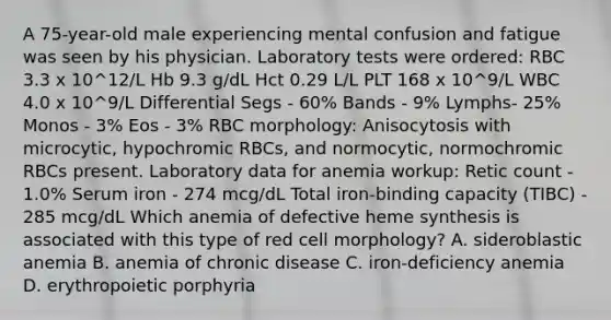 A 75-year-old male experiencing mental confusion and fatigue was seen by his physician. Laboratory tests were ordered: RBC 3.3 x 10^12/L Hb 9.3 g/dL Hct 0.29 L/L PLT 168 x 10^9/L WBC 4.0 x 10^9/L Differential Segs - 60% Bands - 9% Lymphs- 25% Monos - 3% Eos - 3% RBC morphology: Anisocytosis with microcytic, hypochromic RBCs, and normocytic, normochromic RBCs present. Laboratory data for anemia workup: Retic count - 1.0% Serum iron - 274 mcg/dL Total iron-binding capacity (TIBC) - 285 mcg/dL Which anemia of defective heme synthesis is associated with this type of red cell morphology? A. sideroblastic anemia B. anemia of chronic disease C. iron-deficiency anemia D. erythropoietic porphyria