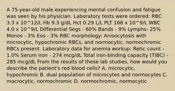 A 75-year-old male experiencing mental confusion and fatigue was seen by his physician. Laboratory tests were ordered: RBC 3.3 x 10^12/L Hb 9.3 g/dL Hct 0.29 L/L PLT 168 x 10^9/L WBC 4.0 x 10^9/L Differential Segs - 60% Bands - 9% Lymphs- 25% Monos - 3% Eos - 3% RBC morphology: Anisocytosis with microcytic, hypochromic RBCs, and normocytic, normochromic RBCs present. Laboratory data for anemia workup: Retic count - 1.0% Serum iron - 274 mcg/dL Total iron-binding capacity (TIBC) - 285 mcg/dL From the results of these lab studies, how would you describe the patient's red blood cells? A. microcytic, hypochromic B. dual population of microcytes and normocytes C. macrocytic, normochromic D. normochromic, normocytic