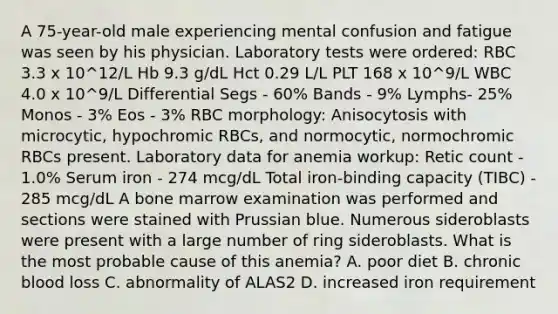 A 75-year-old male experiencing mental confusion and fatigue was seen by his physician. Laboratory tests were ordered: RBC 3.3 x 10^12/L Hb 9.3 g/dL Hct 0.29 L/L PLT 168 x 10^9/L WBC 4.0 x 10^9/L Differential Segs - 60% Bands - 9% Lymphs- 25% Monos - 3% Eos - 3% RBC morphology: Anisocytosis with microcytic, hypochromic RBCs, and normocytic, normochromic RBCs present. Laboratory data for anemia workup: Retic count - 1.0% Serum iron - 274 mcg/dL Total iron-binding capacity (TIBC) - 285 mcg/dL A bone marrow examination was performed and sections were stained with Prussian blue. Numerous sideroblasts were present with a large number of ring sideroblasts. What is the most probable cause of this anemia? A. poor diet B. chronic blood loss C. abnormality of ALAS2 D. increased iron requirement