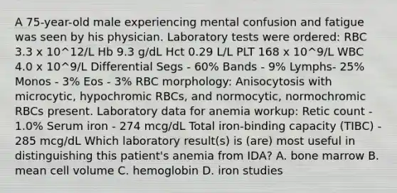 A 75-year-old male experiencing mental confusion and fatigue was seen by his physician. Laboratory tests were ordered: RBC 3.3 x 10^12/L Hb 9.3 g/dL Hct 0.29 L/L PLT 168 x 10^9/L WBC 4.0 x 10^9/L Differential Segs - 60% Bands - 9% Lymphs- 25% Monos - 3% Eos - 3% RBC morphology: Anisocytosis with microcytic, hypochromic RBCs, and normocytic, normochromic RBCs present. Laboratory data for anemia workup: Retic count - 1.0% Serum iron - 274 mcg/dL Total iron-binding capacity (TIBC) - 285 mcg/dL Which laboratory result(s) is (are) most useful in distinguishing this patient's anemia from IDA? A. bone marrow B. mean cell volume C. hemoglobin D. iron studies